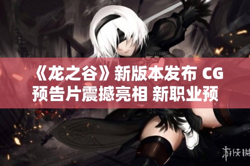 《龙之谷》新版本发布 CG预告片震撼亮相 新职业预约活动盛大开启