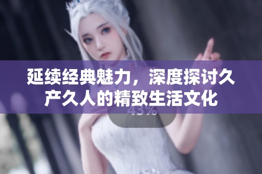 延续经典魅力，深度探讨久产久人的精致生活文化