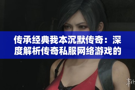 传承经典我本沉默传奇：深度解析传奇私服网络游戏的魅力与成就