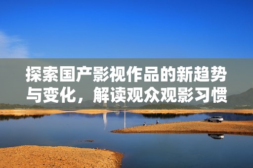 探索国产影视作品的新趋势与变化，解读观众观影习惯