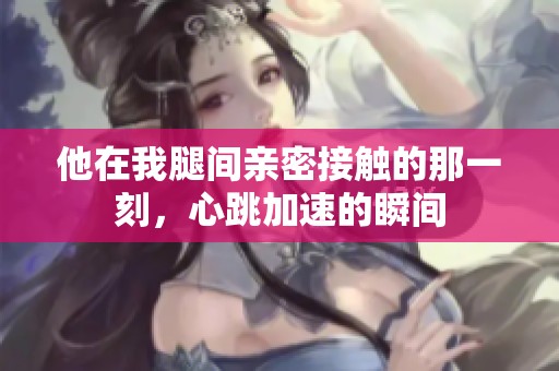 他在我腿间亲密接触的那一刻，心跳加速的瞬间
