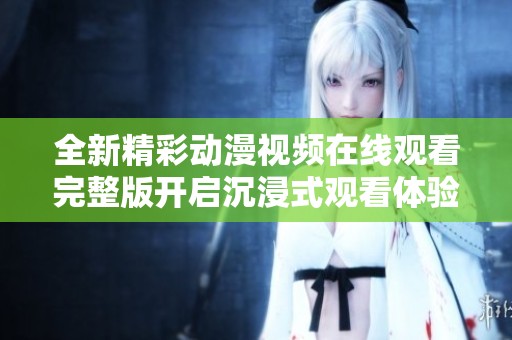 全新精彩动漫视频在线观看完整版开启沉浸式观看体验
