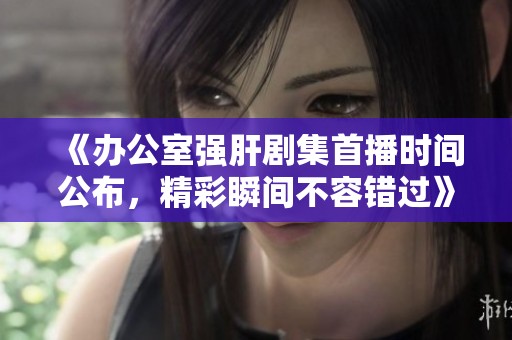 《办公室强肝剧集首播时间公布，精彩瞬间不容错过》