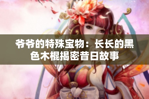 爷爷的特殊宝物：长长的黑色木棍揭密昔日故事