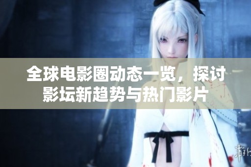 全球电影圈动态一览，探讨影坛新趋势与热门影片