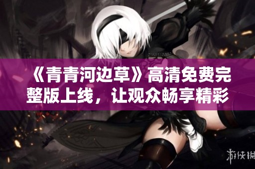 《青青河边草》高清免费完整版上线，让观众畅享精彩内容