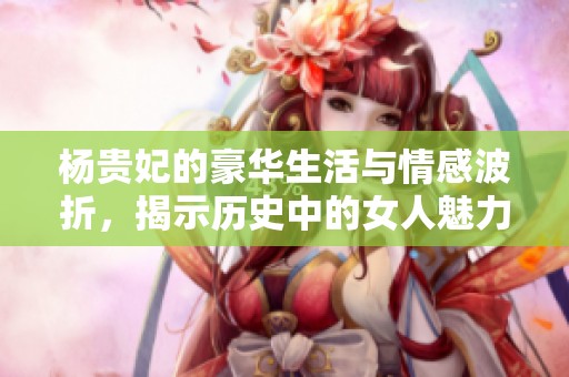 杨贵妃的豪华生活与情感波折，揭示历史中的女人魅力
