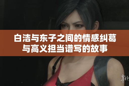 白洁与东子之间的情感纠葛与高义担当谱写的故事