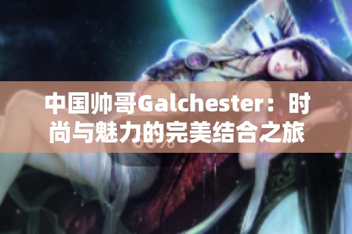 中国帅哥Galchester：时尚与魅力的完美结合之旅