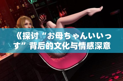 《探讨“お母ちゃんいいっす”背后的文化与情感深意》