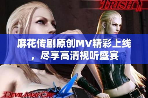 麻花传剧原创MV精彩上线，尽享高清视听盛宴
