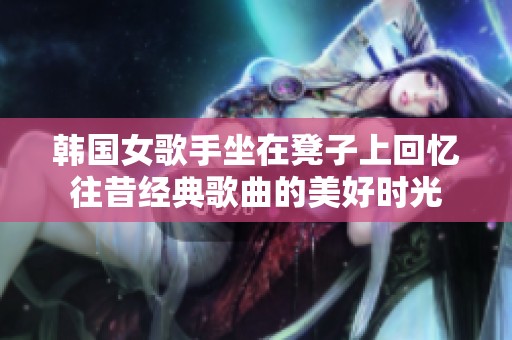 韩国女歌手坐在凳子上回忆往昔经典歌曲的美好时光