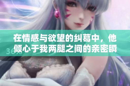 在情感与欲望的纠葛中，他倾心于我两腿之间的亲密瞬间