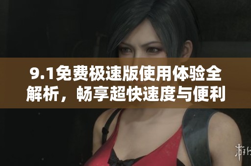 9.1免费极速版使用体验全解析，畅享超快速度与便利