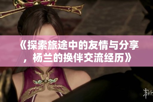 《探索旅途中的友情与分享，杨兰的换伴交流经历》