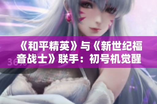 《和平精英》与《新世纪福音战士》联手：初号机觉醒，携手守护未来世界