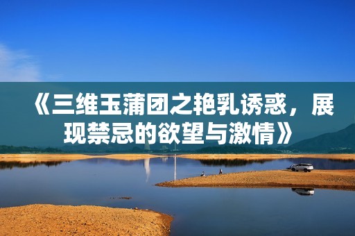 《三维玉蒲团之艳乳诱惑，展现禁忌的欲望与激情》