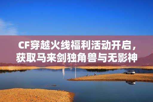 CF穿越火线福利活动开启，获取马来剑独角兽与无影神兵利器机会来啦！