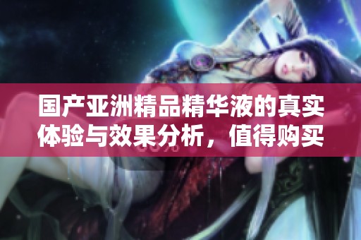 国产亚洲精品精华液的真实体验与效果分析，值得购买吗