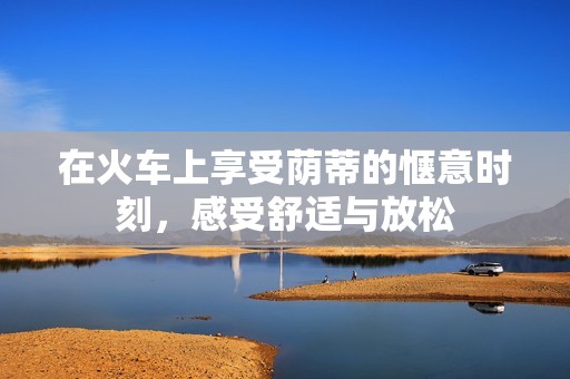 在火车上享受荫蒂的惬意时刻，感受舒适与放松