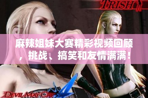 麻辣姐妹大赛精彩视频回顾，挑战、搞笑和友情满满！