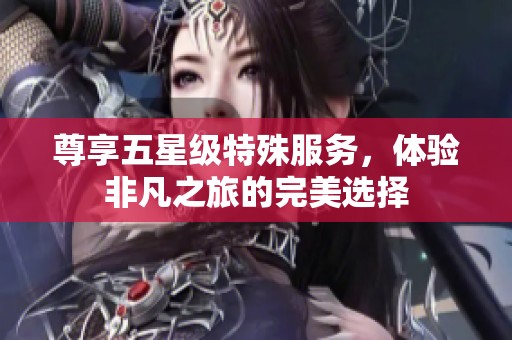 尊享五星级特殊服务，体验非凡之旅的完美选择