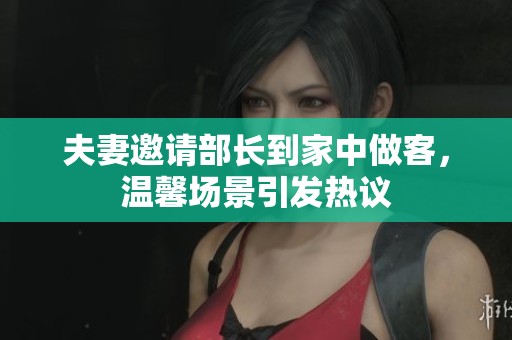 夫妻邀请部长到家中做客，温馨场景引发热议