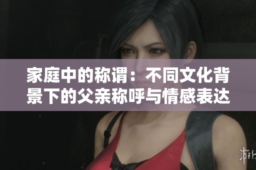 家庭中的称谓：不同文化背景下的父亲称呼与情感表达