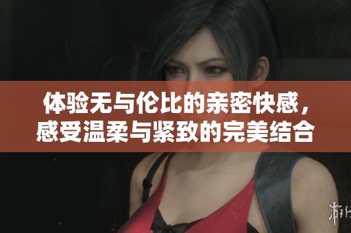 体验无与伦比的亲密快感，感受温柔与紧致的完美结合