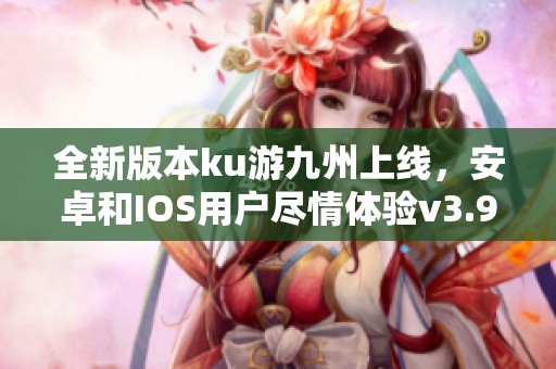 全新版本ku游九州上线，安卓和IOS用户尽情体验v3.98.8新内容！