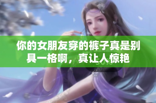 你的女朋友穿的裤子真是别具一格啊，真让人惊艳