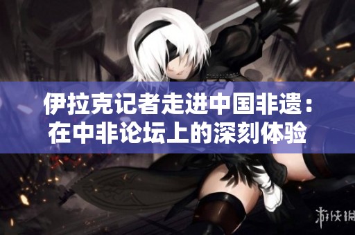 伊拉克记者走进中国非遗：在中非论坛上的深刻体验