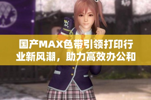 国产MAX色带引领打印行业新风潮，助力高效办公和精准输出