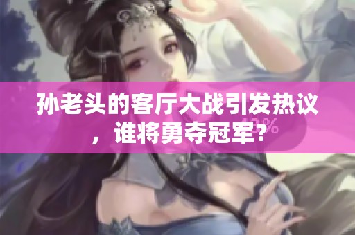 孙老头的客厅大战引发热议，谁将勇夺冠军？