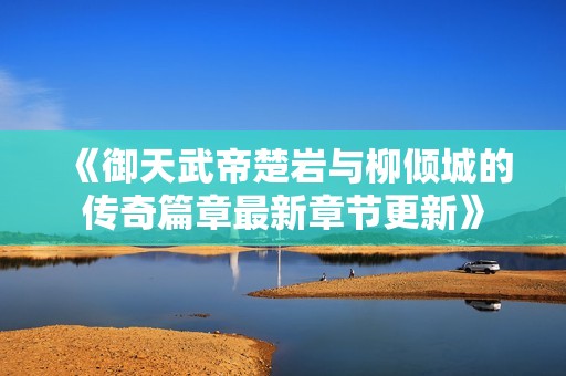 《御天武帝楚岩与柳倾城的传奇篇章最新章节更新》