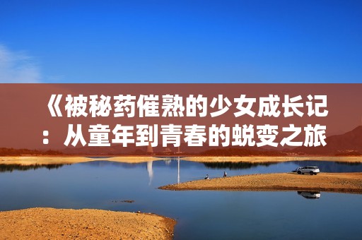 《被秘药催熟的少女成长记：从童年到青春的蜕变之旅》