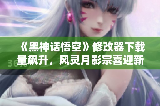 《黑神话悟空》修改器下载量飙升，风灵月影宗喜迎新突破