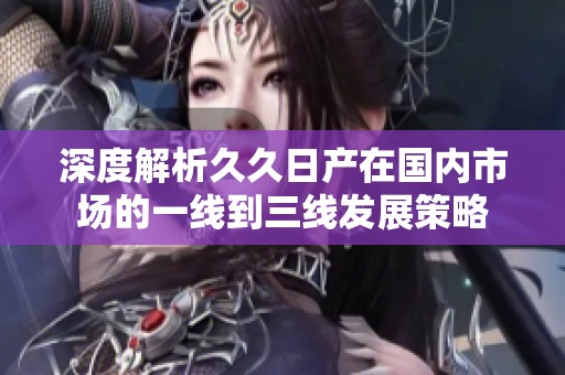 深度解析久久日产在国内市场的一线到三线发展策略