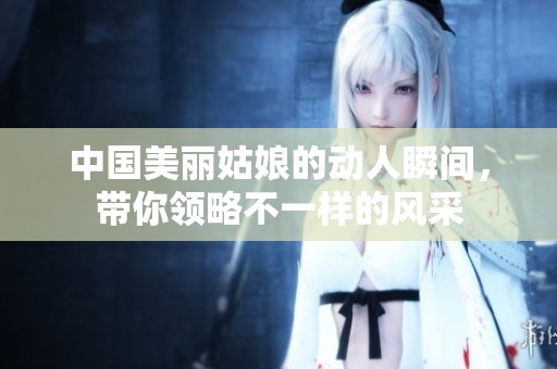 中国美丽姑娘的动人瞬间，带你领略不一样的风采