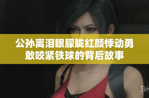 公孙离泪眼朦胧红颜悸动勇敢咬紧铁球的背后故事