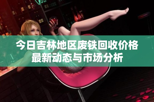 今日吉林地区废铁回收价格最新动态与市场分析