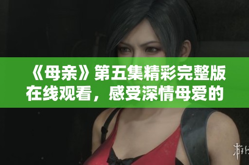《母亲》第五集精彩完整版在线观看，感受深情母爱的力量