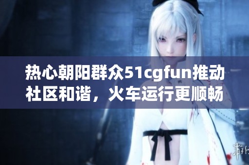热心朝阳群众51cgfun推动社区和谐，火车运行更顺畅