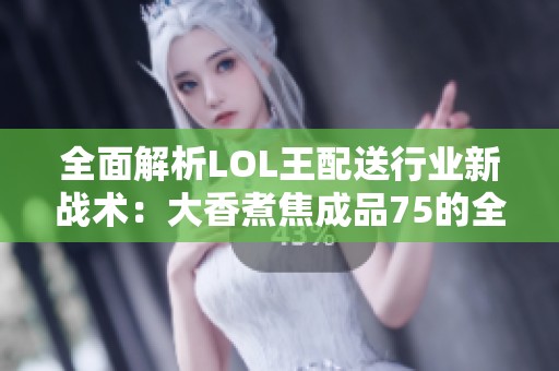 全面解析LOL王配送行业新战术：大香煮焦成品75的全新战略布局