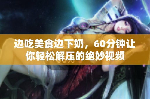边吃美食边下奶，60分钟让你轻松解压的绝妙视频