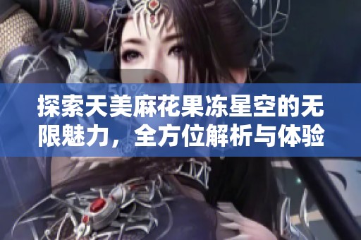 探索天美麻花果冻星空的无限魅力，全方位解析与体验