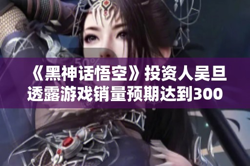 《黑神话悟空》投资人吴旦透露游戏销量预期达到3000万