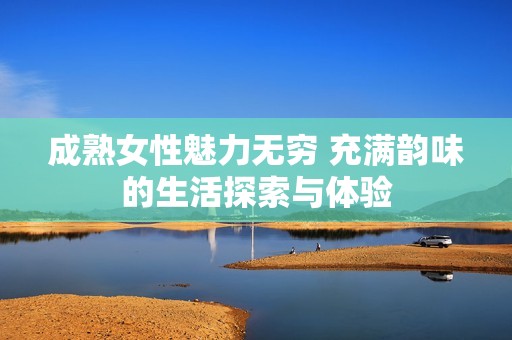 成熟女性魅力无穷 充满韵味的生活探索与体验