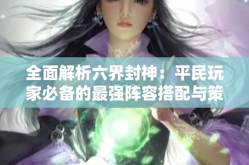 全面解析六界封神：平民玩家必备的最强阵容搭配与策略攻略！