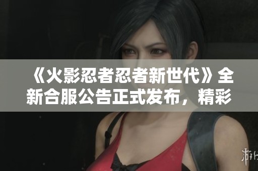 《火影忍者忍者新世代》全新合服公告正式发布，精彩不容错过